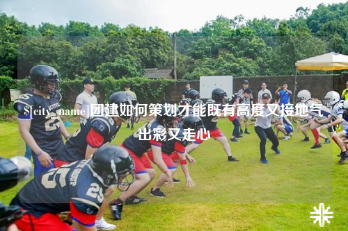 玉林团建如何策划才能既有高度又接地气出彩又走心