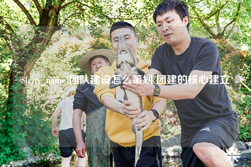 玉林团队建设怎么策划 团建的核心建立